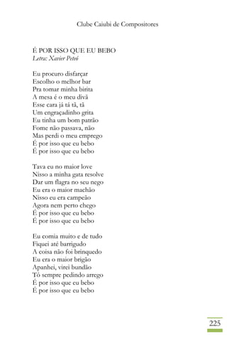 Clube Caiubi de Compositores
225
É POR ISSO QUE EU BEBO
Letra: Xavier Peteó
Eu procuro disfarçar
Escolho o melhor bar
Pra tomar minha birita
A mesa é o meu divã
Esse cara já tá tã, tã
Um engraçadinho grita
Eu tinha um bom patrão
Fome não passava, não
Mas perdi o meu emprego
É por isso que eu bebo
É por isso que eu bebo
Tava eu no maior love
Nisso a minha gata resolve
Dar um flagra no seu nego
Eu era o maior machão
Nisso eu era campeão
Agora nem perto chego
É por isso que eu bebo
É por isso que eu bebo
Eu comia muito e de tudo
Fiquei até barrigudo
A coisa não foi brinquedo
Eu era o maior brigão
Apanhei, virei bundão
Tô sempre pedindo arrego
É por isso que eu bebo
É por isso que eu bebo
 