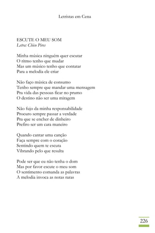 Letristas em Cena
226
ESCUTE O MEU SOM
Letra: Chico Pires
Minha música ninguém quer escutar
O ritmo tenho que mudar
Mas um músico tenho que contatar
Para a melodia ele criar
Não faço música de consumo
Tenho sempre que mandar uma mensagem
Pra vida das pessoas ficar no prumo
O destino não ser uma miragem
Não fujo da minha responsabilidade
Procuro sempre passar a verdade
Pra que se encher de dinheiro
Prefiro ser um cara maneiro
Quando cantar uma canção
Faça sempre com o coração
Sentindo quem te escuta
Vibrando pelo que resulta
Pode ser que eu não tenha o dom
Mas por favor escute o meu som
O sentimento comanda as palavras
A melodia invoca as notas raras
 