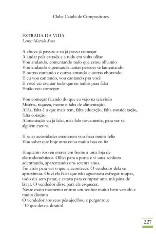 Clube Caiubi de Compositores
227
ESTRADA DA VIDA
Letra: Marcelo Secco
A chuva já passou e eu já posso começar
A andar pela estrada e a tudo em volta olhar
Vou andando, comentando tudo que estou olhando
Vou andando e pensando tantas pessoas se lamentando
E outras cantando e outras amando e outras chorando
E eu vou cantando, vou cantando pra você
E você vai escutar tudo que eu tenho para falar
Então vou começar:
Vou começar falando do que eu vejo na televisão
Miséria, riqueza, morte e falta de alimentação.
Aliás, falta é o que mais tem, falta educação, falta consideração,
falta coração.
Alimentação eu já falei, mas falo novamente, para ver se
alguém escuta.
E se as autoridades escutarem vou ficar muito feliz
Vou saber que hoje uma coisa muito boa eu fiz
Enquanto isso eu estava em frente a uma loja de
eletrodomésticos. Olhei para a porta e vi uma senhora
adentrando, aparentando uns setenta anos.
Fui atrás para ver o que ia acontecer. O vendedor dela se
aproximou. Ouvi ela falar que não aguentava esfregar roupas,
todo dia sem parar, e estava para comprar uma máquina de
lavar. O vendedor disse para ela esquecer.
Neste exato momento entrou um senhor muito bem vestido e
muito distinto
O vendedor aos seus pés ajoelhou e perguntou:
- O que deseja doutor!
 