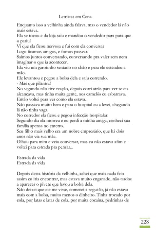 Letristas em Cena
228
Enquanto isso a velhinha ainda falava, mas o vendedor lá não
mais estava.
Ela se tocou e da loja saiu e mandou o vendedor para puta que
o pariu!
Vi que ela ficou nervosa e fui com ela conversar
Logo ficamos amigos, e fomos passear.
Saímos juntos conversando, conversando pra valer sem nem
imaginar o que ia acontecer.
Ela viu um garotinho sentado no chão e para ele estendeu a
mão.
Ele levantou e pegou a bolsa dela e saiu correndo.
- Mas que pilantra!
No segundo não tive reação, depois corri atrás para ver se eu
alcançava, mas tinha muita gente, nos camelôs eu esbarrava.
Então voltei para ver como ela estava.
Não passava muito bem e para o hospital eu a levei, chegando
lá não tinha vaga.
No corredor ela ficou e pegou infecção hospitalar.
Segundo dia ela morreu e eu perdi a minha amiga, conheci sua
família apenas no enterro.
Seu filho mais velho era um nobre empresário, que há dois
anos não via sua mãe.
Olhou para mim e veio conversar, mas eu não estava afim e
voltei para estrada pra pensar...
Estrada da vida
Estrada da vida
Depois desta história da velhinha, achei que mais nada feio
assim eu iria encontrar, mas estava muito enganado, não tardou
a aparecer o pivete que levou a bolsa dela.
Não deixei que ele me visse, comecei a segui-lo, já não estava
mais com a bolsa, muito menos o dinheiro. Tinha trocado por
cola, por latas e latas de cola, por muita cocaína, pedrinhas de
 