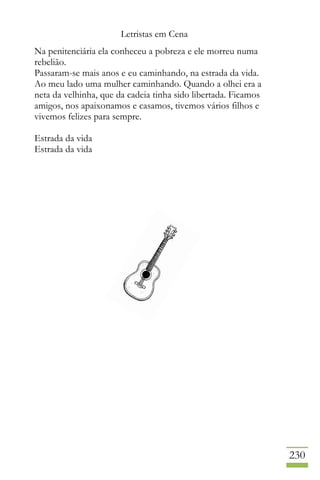 Letristas em Cena
230
Na penitenciária ela conheceu a pobreza e ele morreu numa
rebelião.
Passaram-se mais anos e eu caminhando, na estrada da vida.
Ao meu lado uma mulher caminhando. Quando a olhei era a
neta da velhinha, que da cadeia tinha sido libertada. Ficamos
amigos, nos apaixonamos e casamos, tivemos vários filhos e
vivemos felizes para sempre.
Estrada da vida
Estrada da vida
 