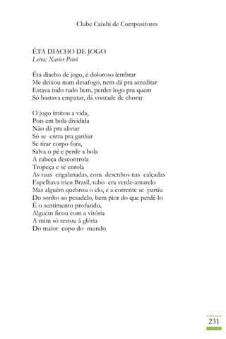 Clube Caiubi de Compositores
231
ÊTA DIACHO DE JOGO
Letra: Xavier Peteó
Êta diacho de jogo, é doloroso lembrar
Me deixou num desafogo, nem dá pra acreditar
Estava indo tudo bem, perder logo pra quem
Só bastava empatar, dá vontade de chorar
O jogo imitou a vida,
Pois em bola dividida
Não dá pra aliviar
Só se entra pra ganhar
Se tirar corpo fora,
Salva o pé e perde a bola
A cabeça descontrola
Tropeça e se enrola
As ruas engalanadas, com desenhos nas calçadas
Espelhava meu Brasil, tubo era verde-amarelo
Mas alguém quebrou o elo, e a corrente se partiu
Do sonho ao pesadelo, bem pior do que perdê-lo
É o sentimento profundo,
Alguém ficou com a vitória
A mim só restou à glória
Do maior copo do mundo
 