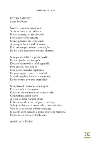 Letristas em Cena
232
ETERNAMENTE...
Letra: Iso Fischer
No céu da minha imaginação
Serás a estrela mais brilhante
E aqui na terra, ao rés do chão
Serei o teu eterno amante
Se me quiseres, me terás à mão
A qualquer hora, a todo instante
E ao contemplar minha constelação
Eu hei de te encontrar, mesmo distante.
Se o que me falta é te pedir perdão
Eu me ajoelho aos teus pés
Declaro assim toda a minha gratidão
Pelo que foi, pelo que és
Se te deixei sem dar explicação
Eu pago agora o preço da saudade
Mas não quebrei meu juramento, não
De ser só teu, por uma eternidade
Se o prazo do romance se cumpriu
Fizemos nós a nossa parte
Cuidei-te no teu luto, valeste-me no frio
Compartilhei amor e arte
A ti me dedicar foi uma glória
Cobriste-me de amor, de paz e confiança
Se hoje acaba aqui a nossa bela e breve história
Não há de se acabar minha esperança
E guardo com cuidado e com carinho na memória
Eternamente viva esta lembrança.
(melodia de Iso Fischer)
 