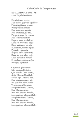 Clube Caiubi de Compositores
233
EU ADMIRO OS POETAS
Letra: Zezinho Nascimento
Eu admiro os poetas,
Mas não os que vêm a público
Falar daquilo que sentem
Pelas pessoas amadas.
Este amor, este desejo,
Não é verdade, eu diria.
Porque o amor de verdade
Não se torna vaidade.
É que o amor verdadeiro
Deve ser provado a beijo
Dado a dezenas por dia,
E, também, noutras ações,
Proteção e garantia.
É que o amor verdadeiro
Deve ser provado a beijo
Dado a dezenas por dia,
E, também, noutras ações,
Proteção e garantia.
Os poetas que admiro
Não são tipo Casimiro,
Que cantava Cena Íntima,
Anjo, Clara, e, Mocidade.
São do tipo Castro Alves,
Que lutava contra as leis
Pra que eu e todos vocês
Tivéssemos a liberdade.
São poetas como Gandhi,
Que falava do amor,
Não pras pessoas amadas,
Mas, pra toda a humanidade.
São poetas como Gandhi,
Que falava do amor,
Não pras pessoas amadas,
Mas, pra toda a humanidade.
 