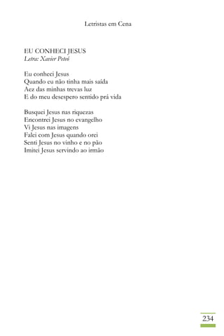 Letristas em Cena
234
EU CONHECI JESUS
Letra: Xavier Peteó
Eu conheci Jesus
Quando eu não tinha mais saída
Aez das minhas trevas luz
E do meu desespero sentido prá vida
Busquei Jesus nas riquezas
Encontrei Jesus no evangelho
Vi Jesus nas imagens
Falei com Jesus quando orei
Senti Jesus no vinho e no pão
Imitei Jesus servindo ao irmão
 