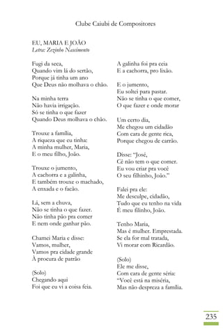 Clube Caiubi de Compositores
235
EU, MARIA E JOÃO
Letra: Zezinho Nascimento
Fugi da seca,
Quando vim lá do sertão,
Porque já tinha um ano
Que Deus não molhava o chão.
Na minha terra
Não havia irrigação.
Só se tinha o que fazer
Quando Deus molhava o chão.
Trouxe a família,
A riqueza que eu tinha:
A minha mulher, Maria,
E o meu filho, João.
Trouxe o jumento,
A cachorra e a galinha,
E também trouxe o machado,
A enxada e o facão.
Lá, sem a chuva,
Não se tinha o que fazer.
Não tinha pão pra comer
E nem onde ganhar pão.
Chamei Maria e disse:
Vamos, mulher,
Vamos pra cidade grande
À procura de patrão
(Solo)
Chegando aqui
Foi que eu vi a coisa feia.
A galinha foi pra ceia
E a cachorra, pro lixão.
E o jumento,
Eu soltei para pastar.
Não se tinha o que comer,
O que fazer e onde morar
Um certo dia,
Me chegou um cidadão
Com cara de gente rica,
Porque chegou de carrão.
Disse: “José,
Cê não tem o que comer.
Eu vou criar pra você
O seu filhinho, João.”
Falei pra ele:
Me desculpe, cidadão,
Tudo que eu tenho na vida
É meu filinho, João.
Tenho Maria,
Mas é mulher. Emprestada.
Se ela for mal tratada,
Vi morar com Ricardão.
(Solo)
Ele me disse,
Com cara de gente séria:
“Você está na miséria,
Mas não despreza a família.
 