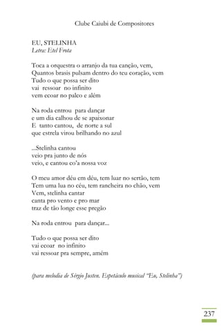 Clube Caiubi de Compositores
237
EU, STELINHA
Letra: Etel Frota
Toca a orquestra o arranjo da tua canção, vem,
Quantos brasis pulsam dentro do teu coração, vem
Tudo o que possa ser dito
vai ressoar no infinito
vem ecoar no palco e além
Na roda entrou para dançar
e um dia calhou de se apaixonar
E tanto cantou, de norte a sul
que estrela virou brilhando no azul
...Stelinha cantou
veio pra junto de nós
veio, e cantou co’a nossa voz
O meu amor déu em déu, tem luar no sertão, tem
Tem uma lua no céu, tem rancheira no chão, vem
Vem, stelinha cantar
canta pro vento e pro mar
traz de tão longe esse pregão
Na roda entrou para dançar...
Tudo o que possa ser dito
vai ecoar no infinito
vai ressoar pra sempre, amém
(para melodia de Sérgio Justen. Espetáculo musical “Eu, Stelinha”)
 