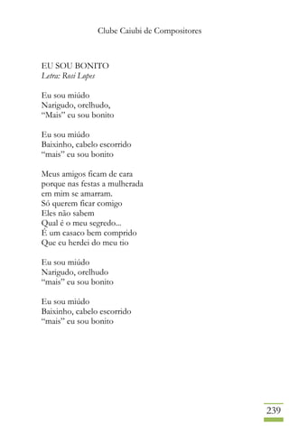 Clube Caiubi de Compositores
239
EU SOU BONITO
Letra: Rosi Lopes
Eu sou miúdo
Narigudo, orelhudo,
“Mais” eu sou bonito
Eu sou miúdo
Baixinho, cabelo escorrido
“mais” eu sou bonito
Meus amigos ficam de cara
porque nas festas a mulherada
em mim se amarram.
Só querem ficar comigo
Eles não sabem
Qual é o meu segredo...
É um casaco bem comprido
Que eu herdei do meu tio
Eu sou miúdo
Narigudo, orelhudo
“mais” eu sou bonito
Eu sou miúdo
Baixinho, cabelo escorrido
“mais” eu sou bonito
 