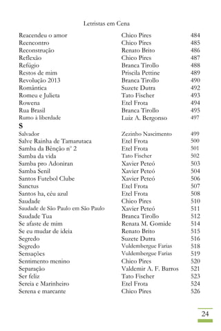 Letristas em Cena
24
Reacendeu o amor Chico Pires 484
Reencontro Chico Pires 485
Reconstrução Renato Brito 486
Reflexão Chico Pires 487
Refúgio Branca Tirollo 488
Restos de mim Priscila Pettine 489
Revolução 2013 Branca Tirollo 490
Romântica Suzete Dutra 492
Romeu e Julieta Tato Fischer 493
Rowena Etel Frota 494
Rua Brasil Branca Tirollo 495
Rumo à liberdade Luiz A. Bergonso 497
S
Salvador Zezinho Nascimento 499
Salve Rainha de Tamarutaca Etel Frota 500
Samba da Bênção no
2 Etel Frota 501
Samba da vida Tato Fischer 502
Samba pro Adoniran Xavier Peteó 503
Samba Senil Xavier Peteó 504
Santos Futebol Clube Xavier Peteó 506
Sanctus Etel Frota 507
Santos ha, céu azul Etel Frota 508
Saudade Chico Pires 510
Saudade de São Paulo em São Paulo Xavier Peteó 511
Saudade Tua Branca Tirollo 512
Se afaste de mim Renata M. Gomide 514
Se eu mudar de ideia Renato Brito 515
Segredo Suzete Dutra 516
Segredo Vuldembergue Farias 518
Sensações Vuldembergue Farias 519
Sentimento menino Chico Pires 520
Separação Valdemir A. F. Barros 521
Ser feliz Tato Fischer 523
Sereia e Marinheiro Etel Frota 524
Serena e marcante Chico Pires 526
 