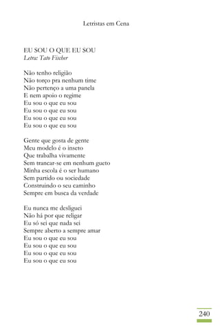 Letristas em Cena
240
EU SOU O QUE EU SOU
Letra: Tato Fischer
Não tenho religião
Não torço pra nenhum time
Não pertenço a uma panela
E nem apoio o regime
Eu sou o que eu sou
Eu sou o que eu sou
Eu sou o que eu sou
Eu sou o que eu sou
Gente que gosta de gente
Meu modelo é o inseto
Que trabalha vivamente
Sem trancar-se em nenhum gueto
Minha escola é o ser humano
Sem partido ou sociedade
Construindo o seu caminho
Sempre em busca da verdade
Eu nunca me desliguei
Não há por que religar
Eu só sei que nada sei
Sempre aberto a sempre amar
Eu sou o que eu sou
Eu sou o que eu sou
Eu sou o que eu sou
Eu sou o que eu sou
 