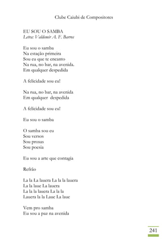 Clube Caiubi de Compositores
241
EU SOU O SAMBA
Letra: Valdemir A. F. Barros
Eu sou o samba
Na estação primeira
Sou eu que te encanto
Na rua, no bar, na avenida.
Em qualquer despedida
A felicidade sou eu!
Na rua, no bar, na avenida
Em qualquer despedida
A felicidade sou eu!
Eu sou o samba
O samba sou eu
Sou versos
Sou prosas
Sou poesia
Eu sou a arte que contagia
Refrão
La la La lauera La la la lauera
La la laue La lauera
La la la lauera La la la
Lauera la la Laue La laue
Vem pro samba
Eu sou a paz na avenida
 