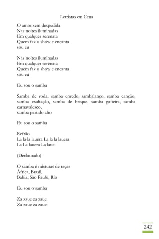 Letristas em Cena
242
O amor sem despedida
Nas noites iluminadas
Em qualquer serenata
Quem faz o show e encanta
sou eu
Nas noites iluminadas
Em qualquer serenata
Quem faz o show e encanta
sou eu
Eu sou o samba
Samba de roda, samba enredo, sambalanço, samba canção,
samba exaltação, samba de breque, samba gafieira, samba
carnavalesco,
samba partido alto
Eu sou o samba
Refrão
La la la lauera La la la lauera
La La lauera La laue
(Declamado)
O samba é misturas de raças
África, Brasil,
Bahia, São Paulo, Rio
Eu sou o samba
Za zaue za zaue
Za zaue za zaue
 