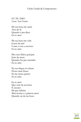 Clube Caiubi de Compositores
243
EU TE AMO
Letra: Tato Fischer
Da tua boca me saem
Atos de fé
Quando é pra dizer
Eu te amo
Da tua boca me vêm
Gotas de mel
Como o céu a escorrer
Eu te amo
Dos teus lábios gotejam
Joias de amor
Quando for pra entender
Eu te amo
Na tua língua só cabem
Flores mais flores
Só me trazes prazer
Eu te amo
Eu te amo
Que vem da tua boca
É oceano
De paz infinita
Mais bonita é a palavra amor
Quando sai da tua boca
 