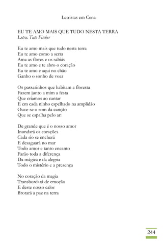 Letristas em Cena
244
EU TE AMO MAIS QUE TUDO NESTA TERRA
Letra: Tato Fischer
Eu te amo mais que tudo nesta terra
Eu te amo como a serra
Ama as flores e os sabiás
Eu te amo e te abro o coração
Eu te amo e aqui no chão
Ganho o sonho de voar
Os passarinhos que habitam a floresta
Fazem junto a mim a festa
Que criamos ao cantar
E em cada ninho espelhado na amplidão
Ouve-se o som da canção
Que se espalha pelo ar:
De grande que é o nosso amor
Inundará os corações
Cada rio se encherá
E desaguará no mar
Todo amor e tanto encanto
Farão toda a diferença
Da mágica e da alegria
Todo o mistério e a presença
No coração da magia
Transbordará de emoção
E deste nosso calor
Brotará a paz na terra
 