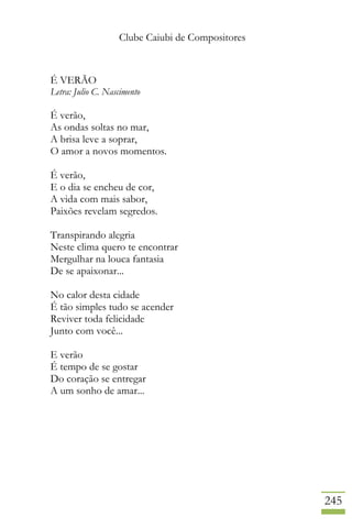 Clube Caiubi de Compositores
245
É VERÃO
Letra: Julio C. Nascimento
É verão,
As ondas soltas no mar,
A brisa leve a soprar,
O amor a novos momentos.
É verão,
E o dia se encheu de cor,
A vida com mais sabor,
Paixões revelam segredos.
Transpirando alegria
Neste clima quero te encontrar
Mergulhar na louca fantasia
De se apaixonar...
No calor desta cidade
É tão simples tudo se acender
Reviver toda felicidade
Junto com você...
E verão
É tempo de se gostar
Do coração se entregar
A um sonho de amar...
 