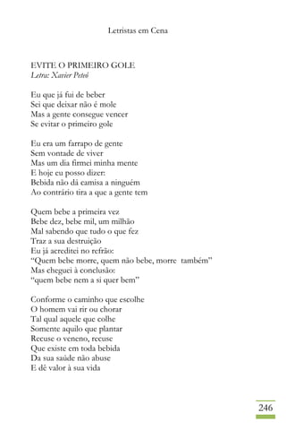 Letristas em Cena
246
EVITE O PRIMEIRO GOLE
Letra: Xavier Peteó
Eu que já fui de beber
Sei que deixar não é mole
Mas a gente consegue vencer
Se evitar o primeiro gole
Eu era um farrapo de gente
Sem vontade de viver
Mas um dia firmei minha mente
E hoje eu posso dizer:
Bebida não dá camisa a ninguém
Ao contrário tira a que a gente tem
Quem bebe a primeira vez
Bebe dez, bebe mil, um milhão
Mal sabendo que tudo o que fez
Traz a sua destruição
Eu já acreditei no refrão:
“Quem bebe morre, quem não bebe, morre também”
Mas cheguei à conclusão:
“quem bebe nem a si quer bem”
Conforme o caminho que escolhe
O homem vai rir ou chorar
Tal qual aquele que colhe
Somente aquilo que plantar
Recuse o veneno, recuse
Que existe em toda bebida
Da sua saúde não abuse
E dê valor à sua vida
 