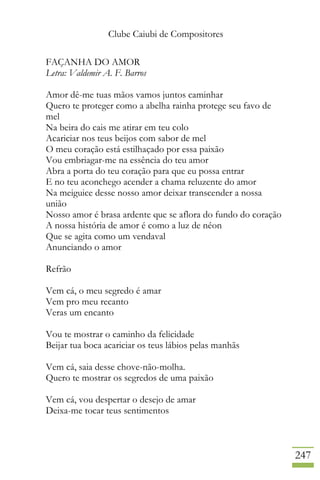 Clube Caiubi de Compositores
247
FAÇANHA DO AMOR
Letra: Valdemir A. F. Barros
Amor dê-me tuas mãos vamos juntos caminhar
Quero te proteger como a abelha rainha protege seu favo de
mel
Na beira do cais me atirar em teu colo
Acariciar nos teus beijos com sabor de mel
O meu coração está estilhaçado por essa paixão
Vou embriagar-me na essência do teu amor
Abra a porta do teu coração para que eu possa entrar
E no teu aconchego acender a chama reluzente do amor
Na meiguice desse nosso amor deixar transcender a nossa
união
Nosso amor é brasa ardente que se aflora do fundo do coração
A nossa história de amor é como a luz de néon
Que se agita como um vendaval
Anunciando o amor
Refrão
Vem cá, o meu segredo é amar
Vem pro meu recanto
Veras um encanto
Vou te mostrar o caminho da felicidade
Beijar tua boca acariciar os teus lábios pelas manhãs
Vem cá, saia desse chove-não-molha.
Quero te mostrar os segredos de uma paixão
Vem cá, vou despertar o desejo de amar
Deixa-me tocar teus sentimentos
 