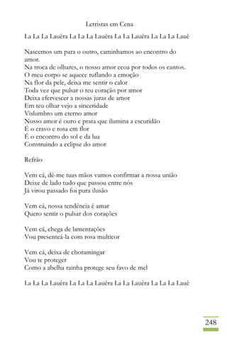 Letristas em Cena
248
La La La Lauêra La La La Lauêra La La Lauêra La La La Lauê
Nascemos um para o outro, caminhamos ao encontro do
amor.
Na troca de olhares, o nosso amor ecoa por todos os cantos.
O meu corpo se aquece ruflando a emoção
Na flor da pele, deixa me sentir o calor
Toda vez que pulsar o teu coração por amor
Deixa efervescer a nossas juras de amor
Em teu olhar vejo a sinceridade
Vislumbro um eterno amor
Nosso amor é ouro e prata que ilumina a escuridão
É o cravo e rosa em flor
É o encontro do sol e da lua
Construindo a eclipse do amor
Refrão
Vem cá, dê-me tuas mãos vamos confirmar a nossa união
Deixe de lado tudo que passou entre nós
Já virou passado foi pura ilusão
Vem cá, nossa tendência é amar
Quero sentir o pulsar dos corações
Vem cá, chega de lamentações
Vou presenteá-la com rosa multicor
Vem cá, deixa de choramingar
Vou te proteger
Como a abelha rainha protege seu favo de mel
La La La Lauêra La La La Lauêra La La Lauêra La La La Lauê
 