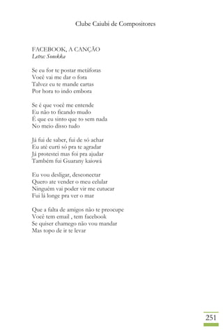 Clube Caiubi de Compositores
251
FACEBOOK, A CANÇÃO
Letra: Sonekka
Se eu for te postar metáforas
Você vai me dar o fora
Talvez eu te mande cartas
Por hora to indo embora
Se é que você me entende
Eu não to ficando mudo
É que eu sinto que to sem nada
No meio disso tudo
Já fui de saber, fui de só achar
Eu até curti só pra te agradar
Já protestei mas foi pra ajudar
Também fui Guarany kaiowá
Eu vou desligar, desconectar
Quero ate vender o meu celular
Ninguém vai poder vir me cutucar
Fui lá longe pra ver o mar
Que a falta de amigos não te preocupe
Você tem email , tem facebook
Se quiser chamego não vou mandar
Mas topo de ir te levar
 