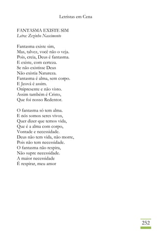 Letristas em Cena
252
FANTASMA EXISTE SIM
Letra: Zezinho Nascimento
Fantasma existe sim,
Mas, talvez, você não o veja.
Pois, creia, Deus é fantasma.
E existe, com certeza.
Se não existisse Deus
Não existia Natureza.
Fantasma é alma, sem corpo.
E Jeová é assim.
Onipresente e não visto.
Assim também é Cristo,
Que foi nosso Redentor.
O fantasma só tem alma.
E nós somos seres vivos,
Quer dizer que temos vida,
Que é a alma com corpo,
Vontade e necessidade.
Deus não tem vida, não morre,
Pois não tem necessidade.
O fantasma não respira,
Não supre necessidade.
A maior necessidade
É respirar, meu amor
 