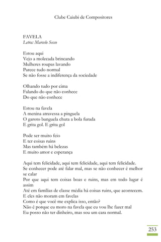 Clube Caiubi de Compositores
253
FAVELA
Letra: Marcelo Secco
Estou aqui
Vejo a molecada brincando
Mulheres roupas lavando
Parece tudo normal
Se não fosse a indiferença da sociedade
Olhando tudo por cima
Falando do que não conhece
Do que não conhece
Estou na favela
A menina atravessa a pinguela
O garoto banguela chuta a bola furada
E grita gol. E grita gol
Pode ser muito feio
E ter coisas ruins
Mas também há belezas
E muito amor e esperança
Aqui tem felicidade, aqui tem felicidade, aqui tem felicidade.
Se conhecer pode até falar mal, mas se não conhecer é melhor
se calar
Por que aqui tem coisas boas e ruins, mas em todo lugar é
assim
Até em famílias de classe média há coisas ruins, que acontecem.
E eles não moram em favelas
Como é que você me explica isso, então?
Não é porque eu moro na favela que eu vou lhe fazer mal
Eu posso não ter dinheiro, mas sou um cara normal.
 