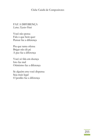 Clube Caiubi de Compositores
255
FAZ A DIFERENÇA
Letra: Xavier Peteó
Você não pensa
Fala o que bem quer
Pensar faz a diferença
Pra que tanta ofensa
Brigar não dá pé
A paz faz a diferença
Você só fala em doença
Isto faz mal
Otimismo faz a diferença
Se alguém erra você dispensa
Seja mais legal
O perdão faz a diferença
 