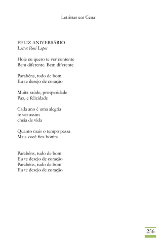 Letristas em Cena
256
FELIZ ANIVERSÁRIO
Letra: Rosi Lopes
Hoje eu quero te ver contente
Bem diferente. Bem diferente
Parabéns, tudo de bom.
Eu te desejo de coração
Muita saúde, prosperidade
Paz, e felicidade
Cada ano é uma alegria
te ver assim
cheia de vida
Quanto mais o tempo passa
Mais você fica bonita
Parabéns, tudo de bom
Eu te desejo de coração
Parabéns, tudo de bom
Eu te desejo de coração
 