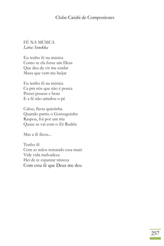 Clube Caiubi de Compositores
257
FÉ NA MÚSICA
Letra: Sonekka
Eu tenho fé na música
Como se ela fosse um Deus
Que deu de vir me cuidar
Musa que vem me beijar
Eu tenho fé na música
Ca pra nós que não é pouca
Passei poucas e boas
E a fé não arredou o pé
Calou, ficou quietinha
Quando partiu o Gonzaguinha
Raspou, foi por um triz
Quase se vai com o Zé Rodrix
Mas a fé ficou...
Tenho fé
Com as mãos remando essa maré
Vide vida malvadeza
Hei de te espantar tristeza
Com essa fé que Deus me deu
 