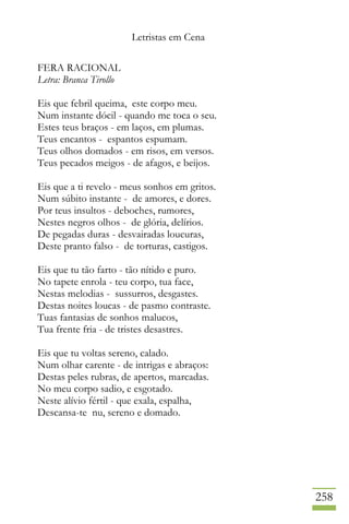Letristas em Cena
258
FERA RACIONAL
Letra: Branca Tirollo
Eis que febril queima, este corpo meu.
Num instante dócil - quando me toca o seu.
Estes teus braços - em laços, em plumas.
Teus encantos - espantos espumam.
Teus olhos domados - em risos, em versos.
Teus pecados meigos - de afagos, e beijos.
Eis que a ti revelo - meus sonhos em gritos.
Num súbito instante - de amores, e dores.
Por teus insultos - deboches, rumores,
Nestes negros olhos - de glória, delírios.
De pegadas duras - desvairadas loucuras,
Deste pranto falso - de torturas, castigos.
Eis que tu tão farto - tão nítido e puro.
No tapete enrola - teu corpo, tua face,
Nestas melodias - sussurros, desgastes.
Destas noites loucas - de pasmo contraste.
Tuas fantasias de sonhos malucos,
Tua frente fria - de tristes desastres.
Eis que tu voltas sereno, calado.
Num olhar carente - de intrigas e abraços:
Destas peles rubras, de apertos, marcadas.
No meu corpo sadio, e esgotado.
Neste alívio fértil - que exala, espalha,
Descansa-te nu, sereno e domado.
 