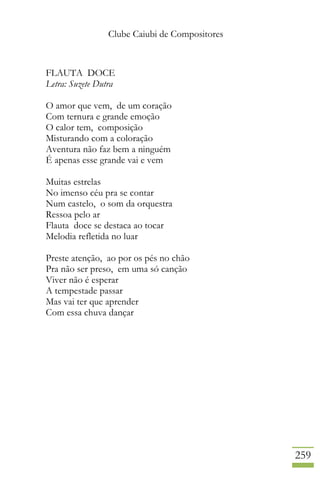 Clube Caiubi de Compositores
259
FLAUTA DOCE
Letra: Suzete Dutra
O amor que vem, de um coração
Com ternura e grande emoção
O calor tem, composição
Misturando com a coloração
Aventura não faz bem a ninguém
É apenas esse grande vai e vem
Muitas estrelas
No imenso céu pra se contar
Num castelo, o som da orquestra
Ressoa pelo ar
Flauta doce se destaca ao tocar
Melodia refletida no luar
Preste atenção, ao por os pés no chão
Pra não ser preso, em uma só canção
Viver não é esperar
A tempestade passar
Mas vai ter que aprender
Com essa chuva dançar
 