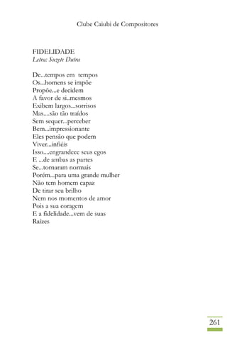 Clube Caiubi de Compositores
261
FIDELIDADE
Letra: Suzete Dutra
De...tempos em tempos
Os...homens se impõe
Propõe...e decidem
A favor de si..mesmos
Exibem largos...sorrisos
Mas....são tão traídos
Sem sequer...perceber
Bem...impressionante
Eles pensão que podem
Viver...infiéis
Isso....engrandece seus egos
E ...de ambas as partes
Se...tornaram normais
Porém...para uma grande mulher
Não tem homem capaz
De tirar seu brilho
Nem nos momentos de amor
Pois a sua coragem
E a fidelidade...vem de suas
Raízes
 