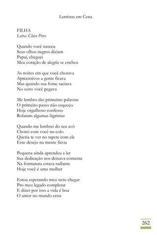 Letristas em Cena
262
FILHA
Letra: Chico Pires
Quando você nasceu
Seus olhos negros diziam
Papai, cheguei
Meu coração de alegria se encheu
As noites em que você chorava
Apreensivos a gente ficava
Mas quando sua fome saciava
No sono você pegava
Me lembro das primeiras palavras
O primeiro passo não esqueço
Hoje orgulhoso confesso
Rolaram algumas lágrimas
Quando me lembrei do seu avô
Chorei com você no colo
Queria te ver no tapete com ele
Esse desejo na mente ficou
Pequena ainda aprendeu a ler
Sua dedicação nos deixava contente
Na formatura estava radiante
Hoje você é uma mulher
Estou esperando meu neto chegar
Pro meu legado completar
E dizer por isso a vida é boa
O amor no mundo ecoa
 