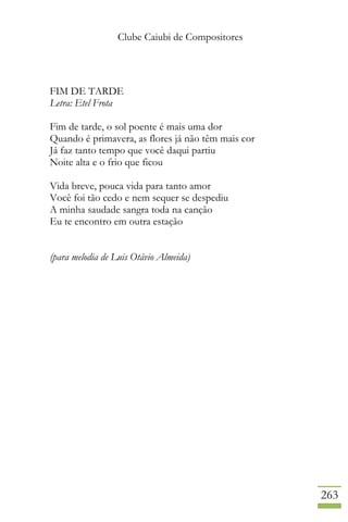 Clube Caiubi de Compositores
263
FIM DE TARDE
Letra: Etel Frota
Fim de tarde, o sol poente é mais uma dor
Quando é primavera, as flores já não têm mais cor
Já faz tanto tempo que você daqui partiu
Noite alta e o frio que ficou
Vida breve, pouca vida para tanto amor
Você foi tão cedo e nem sequer se despediu
A minha saudade sangra toda na canção
Eu te encontro em outra estação
(para melodia de Luis Otávio Almeida)
 