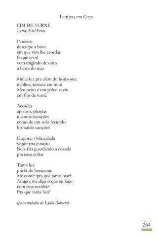 Letristas em Cena
264
FIM DE TURNÊ
Letra: Etel Frota
Parceiro
desculpe a hora
em que vim lhe acordar
É que o sol
vem tingindo de ouro
a barra do mar
Muita luz pra além do horizonte
neblina, ressaca em mim
Meu peito é um palco vazio
em fim de turnê
Acordes
aplauso, plateias
quantos corações
como de um solo fecundo
brotando canções
E agora, viola calada
seguir pra estação
Boia-fria guardando a enxada
pra casa voltar
Tanta luz
pra lá do horizonte
Me conte: pra que tanto mar?
Amigo, me diga o que eu faço
com essa manhã?
Pra que tanta luz?
(para melodia de Lydio Roberto)
 