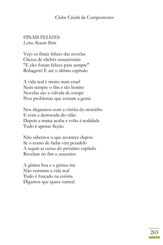 Clube Caiubi de Compositores
265
FINAIS FELIZES
Letra: Renato Brito
Vejo os finais felizes das novelas
Cheios de clichês sensacionais
"E eles foram felizes para sempre"
Bobagem! É até o último capítulo
A vida real é muito mais cruel
Nem sempre o fim é tão bonito
Novelas são a válvula de escape
Pros problemas que cercam a gente
Nos alegramos com a vitória do mocinho
E com a derrocada do vilão
Depois a trama acaba e volta à realidade
Tudo é apenas ficção
Não sabemos o que acontece depois
Se o conto de fadas vira pesadelo
A seguir as cenas do próximo capítulo
Revelam no fim o assassino
A gêmea boa e a gêmea má
Não retratam a vida real
Tudo é forçado na estória
Digamos que quase surreal
 