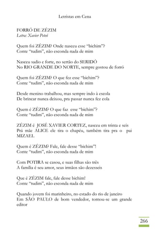 Letristas em Cena
266
FORRÓ DE ZÉZIM
Letra: Xavier Peteó
Quem foi ZÉZIM? Onde nasceu esse “bichim”?
Conte “tudim”, não esconda nada de mim
Nasceu sadio e forte, no sertão do SERIDÓ
No RIO GRANDE DO NORTE, sempre gostou de forró
Quem foi ZÉZIM? O que fez esse “bichim”?
Conte “tudim”, não esconda nada de mim
Desde menino trabalhou, mas sempre indo à escola
De brincar nunca deixou, pra passar nunca fez cola
Quem é ZÉZIM? O que faz esse “bichim”?
Conte “tudim”, não esconda nada de mim
ZÉZIM é JOSÉ XAVIER CORTEZ, nasceu em trinta e seis
Prá mãe ALICE ele tira o chapéu, também tira pra o pai
MIZAEL
Quem é ZÉZIM? Fale, fale desse “bichim”!
Conte “tudim”, não esconda nada de mim
Com POTIRA se casou, e suas filhas são três
A família é seu amor, seus irmãos são dezesseis
Que é ZÉZIM fale, fale desse bichim!
Conte “tudim”, não esconda nada de mim
Quando jovem foi marinheiro, no estado do rio de janeiro
Em SÃO PAULO de bom vendedor, tornou-se um grande
editor
 
