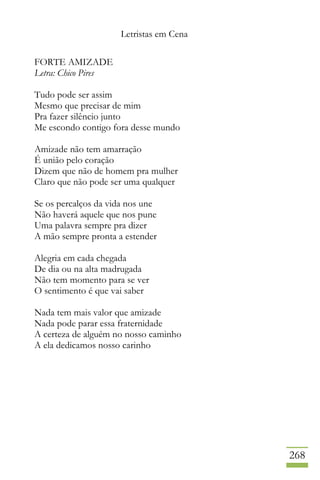 Letristas em Cena
268
FORTE AMIZADE
Letra: Chico Pires
Tudo pode ser assim
Mesmo que precisar de mim
Pra fazer silêncio junto
Me escondo contigo fora desse mundo
Amizade não tem amarração
É união pelo coração
Dizem que não de homem pra mulher
Claro que não pode ser uma qualquer
Se os percalços da vida nos une
Não haverá aquele que nos pune
Uma palavra sempre pra dizer
A mão sempre pronta a estender
Alegria em cada chegada
De dia ou na alta madrugada
Não tem momento para se ver
O sentimento é que vai saber
Nada tem mais valor que amizade
Nada pode parar essa fraternidade
A certeza de alguém no nosso caminho
A ela dedicamos nosso carinho
 