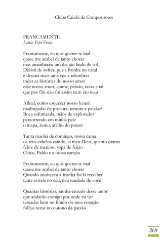 Clube Caiubi de Compositores
269
FRANCAMENTE
Letra: Etel Frota
Francamente, eu quis querer-te mal
quase me acabei de tanto chorar
mas amanheceu um dia tão lindo de sol
Desisti de sofrer, pus a fronha no varal
e desatei mais uma vez a relembrar
todas as histórias do nosso amor
esse nosso amor, ciúme, paixão, coisa e tal
que por fim não foi assim nem tão mau
Afinal, como esquecer nosso lençol
madrugadas de procura, ternura e paixão?
Boca esfomeada, mãos de explorador
percorrendo em minha pele
o mapa, rumo, atalho do prazer
Tanta manhã de domingo, nossa cama
os teus cabelos caindo, ai meu Deus, quanto drama
febre de menino, sopa de feijão
Chico, Pablo e a nossa canção
Francamente, eu quis querer-te mal
quase me acabei de tanto chorar
Quando anoiteceu a fronha fui lá recolher
tanta estrela no céu, deu saudade de você
Quantas histórias, samba-enredo desse amor
que andarão comigo por onde eu for
tatuadas bem no fundo do meu coração
folhas secas no outono da paixão
 