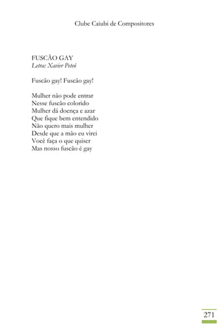 Clube Caiubi de Compositores
271
FUSCÃO GAY
Letra: Xavier Peteó
Fuscão gay! Fuscão gay!
Mulher não pode entrar
Nesse fuscão colorido
Mulher dá doença e azar
Que fique bem entendido
Não quero mais mulher
Desde que a mão eu virei
Você faça o que quiser
Mas nosso fuscão é gay
 