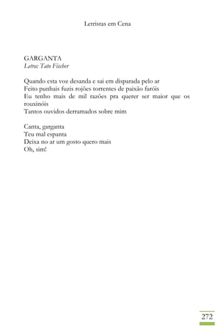 Letristas em Cena
272
GARGANTA
Letra: Tato Fischer
Quando esta voz desanda e sai em disparada pelo ar
Feito punhais fuzis rojões torrentes de paixão faróis
Eu tenho mais de mil razões pra querer ser maior que os
rouxinóis
Tantos ouvidos derramados sobre mim
Canta, garganta
Teu mal espanta
Deixa no ar um gosto quero mais
Oh, sim!
 
