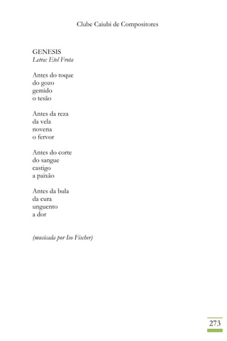 Clube Caiubi de Compositores
273
GENESIS
Letra: Etel Frota
Antes do toque
do gozo
gemido
o tesão
Antes da reza
da vela
novena
o fervor
Antes do corte
do sangue
castigo
a paixão
Antes da bula
da cura
unguento
a dor
(musicada por Iso Fischer)
 