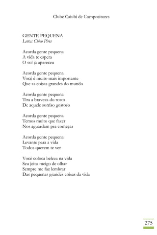 Clube Caiubi de Compositores
275
GENTE PEQUENA
Letra: Chico Pires
Acorda gente pequena
A vida te espera
O sol já apareceu
Acorda gente pequena
Você é muito mais importante
Que as coisas grandes do mundo
Acorda gente pequena
Tira a braveza do rosto
De aquele sorriso gostoso
Acorda gente pequena
Temos muito que fazer
Nos aguardam pra começar
Acorda gente pequena
Levante para a vida
Todos querem te ver
Você coloca beleza na vida
Seu jeito meigo de olhar
Sempre me faz lembrar
Das pequenas grandes coisas da vida
 