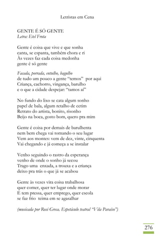 Letristas em Cena
276
GENTE É SÓ GENTE
Letra: Etel Frota
Gente é coisa que vive e que sonha
canta, se espanta, também chora e ri
Às vezes faz cada coisa medonha
gente é só gente
Facada, porrada, entulho, bagulho
de tudo um pouco a gente “temos” por aqui
Criança, cachorro, vingança, barulho
e o que a cidade despejar: “tamos aí”
No fundo do lixo se cata algum sonho
papel de bala, algum retalho de cetim
Retrato do artista, bonito, risonho
Beijo na boca, gosto bom, quero pra mim
Gente é coisa por demais de barulhenta
nem bem chega vai tomando o seu lugar
Vem aos montes: vem de dez, vinte, cinquenta
Vai chegando e já começa a se instalar
Venho seguindo o rastro da esperança
venho de onde o sonho já secou
Trago uma enxada, a trouxa e a criança
deixo pra trás o que já se acabou
Gente às vezes vira coisa trabalhosa
quer comer, quer ter lugar onde morar
E tem pressa, quer emprego, quer escola
se faz frio teima em se agasalhar
(musicada por Rosi Greca. Espetáculo teatral “Vila Paraíso”)
 