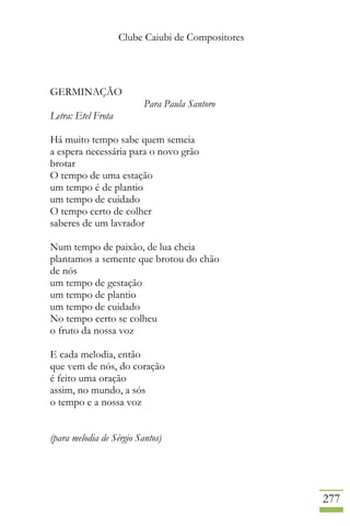 Clube Caiubi de Compositores
277
GERMINAÇÃO
Para Paula Santoro
Letra: Etel Frota
Há muito tempo sabe quem semeia
a espera necessária para o novo grão
brotar
O tempo de uma estação
um tempo é de plantio
um tempo de cuidado
O tempo certo de colher
saberes de um lavrador
Num tempo de paixão, de lua cheia
plantamos a semente que brotou do chão
de nós
um tempo de gestação
um tempo de plantio
um tempo de cuidado
No tempo certo se colheu
o fruto da nossa voz
E cada melodia, então
que vem de nós, do coração
é feito uma oração
assim, no mundo, a sós
o tempo e a nossa voz
(para melodia de Sérgio Santos)
 
