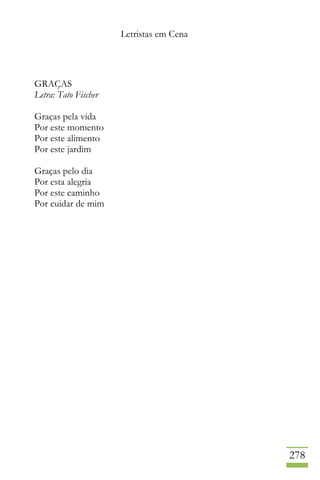 Letristas em Cena
278
GRAÇAS
Letra: Tato Fischer
Graças pela vida
Por este momento
Por este alimento
Por este jardim
Graças pelo dia
Por esta alegria
Por este caminho
Por cuidar de mim
 