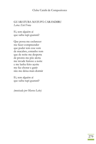 Clube Caiubi de Compositores
279
GUARATUBA MATUPÁ CARANDIRU
Letra: Etel Frota
Ei, tem alguém aí
que saiba tupi-guarani?
Que possa me esclarecer
me fazer compreender
que poder tem esse som
de macabro, estranho tom
que de noite me desperta
de pronto me põe alerta
me invade furioso a noite
e me lanha feito açoite
me faz chorar e ganir
não me deixa mais dormir
Ei, tem alguém aí
que saiba tupi-guarani?
(musicada por Marcos Leite)
 