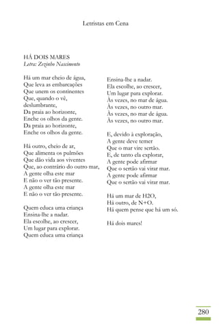 Letristas em Cena
280
HÁ DOIS MARES
Letra: Zezinho Nascimento
Há um mar cheio de água,
Que leva as embarcações
Que unem os continentes
Que, quando o vê,
deslumbrante,
Da praia ao horizonte,
Enche os olhos da gente.
Da praia ao horizonte,
Enche os olhos da gente.
Há outro, cheio de ar,
Que alimenta os pulmões
Que dão vida aos viventes
Que, ao contrário do outro mar,
A gente olha este mar
E não o ver tão presente.
A gente olha este mar
E não o ver tão presente.
Quem educa uma criança
Ensina-lhe a nadar.
Ela escolhe, ao crescer,
Um lugar para explorar.
Quem educa uma criança
Ensina-lhe a nadar.
Ela escolhe, ao crescer,
Um lugar para explorar.
Às vezes, no mar de água.
Às vezes, no outro mar.
Às vezes, no mar de água.
Às vezes, no outro mar.
E, devido à exploração,
A gente deve temer
Que o mar vire sertão.
E, de tanto ela explorar,
A gente pode afirmar
Que o sertão vai virar mar.
A gente pode afirmar
Que o sertão vai virar mar.
Há um mar de H2O,
Há outro, de N+O.
Há quem pense que há um só.
Há dois mares!
 