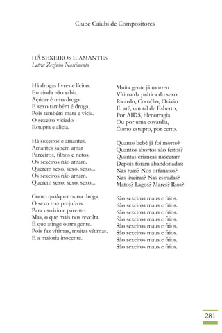 Clube Caiubi de Compositores
281
HÁ SEXEIROS E AMANTES
Letra: Zezinho Nascimento
Há drogas livres e lícitas.
Eu ainda não sabia.
Açúcar é uma droga.
E sexo também é droga,
Pois também mata e vicia.
O sexeiro viciado
Estupra e alicia.
Há sexeiros e amantes.
Amantes sabem amar
Parceiros, filhos e netos.
Os sexeiros não amam.
Querem sexo, sexo, sexo...
Os sexeiros não amam.
Querem sexo, sexo, sexo...
Como qualquer outra droga,
O sexo traz prejuízos
Para usuário e parente.
Mas, o que mais nos revolta
É que atinge outra gente.
Pois faz vítimas, muitas vítimas.
E a maioria inocente.
Muita gente já morreu
Vítima da prática do sexo:
Ricardo, Cornélio, Otávio
E, até, um tal de Esberto,
Por AIDS, blenorragia,
Ou por uma covardia,
Como estupro, por certo.
Quanto bebê já foi morto?
Quantos abortos são feitos?
Quantas crianças nasceram
Depois foram abandonadas:
Nas ruas? Nos orfanatos?
Nas lixeiras? Nas estradas?
Matos? Lagos? Mares? Rios?
São sexeiros maus e frios.
São sexeiros maus e frios.
São sexeiros maus e frios.
São sexeiros maus e frios.
São sexeiros maus e frios.
São sexeiros maus e frios.
São sexeiros maus e frios.
São sexeiros maus e frios.
 