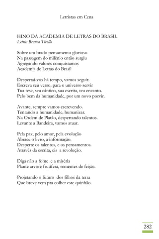 Letristas em Cena
282
HINO DA ACADEMIA DE LETRAS DO BRASIL
Letra: Branca Tirollo
Sobre um brado pensamento glorioso
Na passagem do milênio então surgiu
Agregando valores conquistamos
Academia de Letras do Brasil
Despertai-vos há tempo, vamos seguir.
Escreva seu verso, para o universo servir
Tua tese, seu cântico, sua escrita, teu encanto.
Pelo bem da humanidade, por um novo porvir.
Avante, sempre vamos escrevendo.
Tentando a humanidade, humanizar.
Na Ordem de Platão, despertando talentos.
Levante a Bandeira, vamos atuar.
Pela paz, pelo amor, pela evolução
Abrace o livro, a informação.
Desperte os talentos, e os pensamentos.
Através da escrita, eis a revolução.
Diga não a fome e a miséria
Plante arvore frutífera, sementes de feijão.
Projetando o futuro dos filhos da terra
Que breve vem pra colher este quinhão.
 