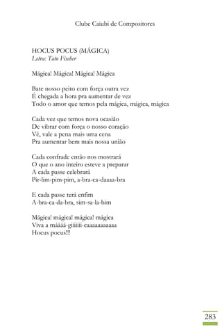 Clube Caiubi de Compositores
283
HOCUS POCUS (MÁGICA)
Letra: Tato Fischer
Mágica! Mágica! Mágica! Mágica
Bate nosso peito com força outra vez
É chegada a hora pra aumentar de vez
Todo o amor que temos pela mágica, mágica, mágica
Cada vez que temos nova ocasião
De vibrar com força o nosso coração
Vê, vale a pena mais uma cena
Pra aumentar bem mais nossa união
Cada confrade então nos mostrará
O que o ano inteiro esteve a preparar
A cada passe celebrará
Pir-lim-pim-pim, a-bra-ca-daaaa-bra
E cada passe terá enfim
A-bra-ca-da-bra, sim-sa-la-bim
Mágica! mágica! mágica! mágica
Viva a máááá-giiiiiii-caaaaaaaaaaa
Hocus pocus!!!
 